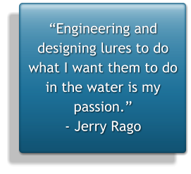 Engineering and designing lures to do what I want them to do in the water is my passion. - Jerry Rago